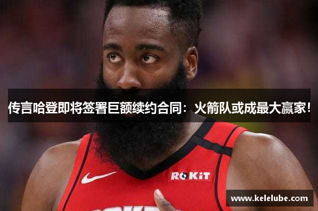 传言哈登即将签署巨额续约合同：火箭队或成最大赢家！
