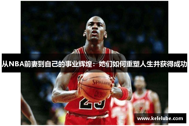 从NBA前妻到自己的事业辉煌：她们如何重塑人生并获得成功