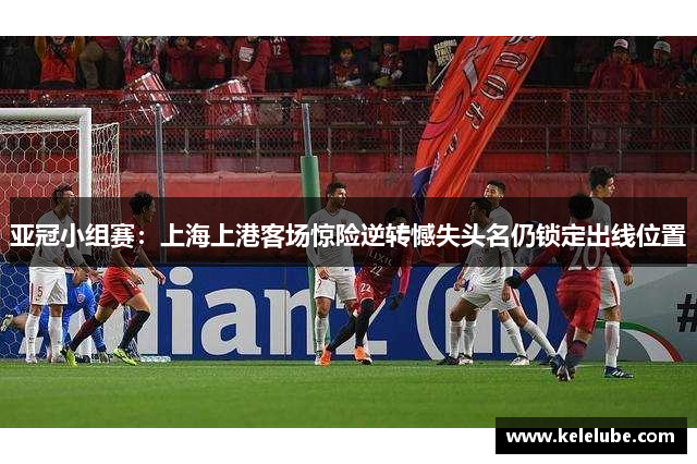 亚冠小组赛：上海上港客场惊险逆转憾失头名仍锁定出线位置
