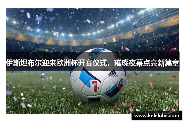 伊斯坦布尔迎来欧洲杯开赛仪式，璀璨夜幕点亮新篇章