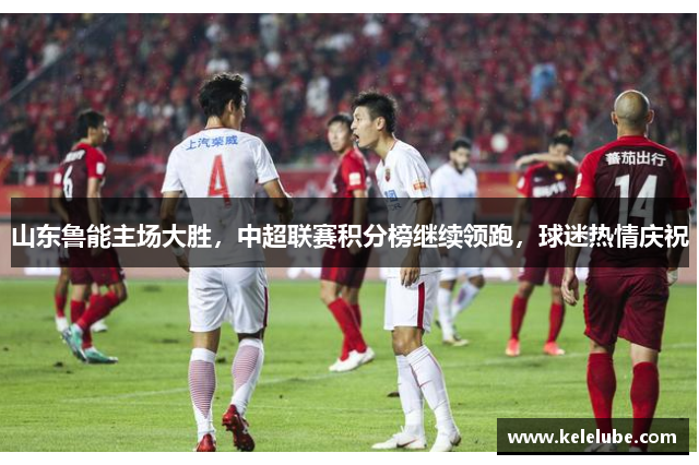 山东鲁能主场大胜，中超联赛积分榜继续领跑，球迷热情庆祝