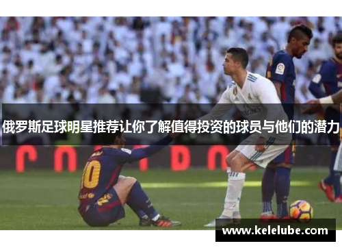 俄罗斯足球明星推荐让你了解值得投资的球员与他们的潜力