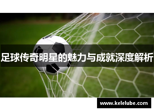足球传奇明星的魅力与成就深度解析