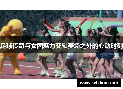 足球传奇与女团魅力交融赛场之外的心动时刻