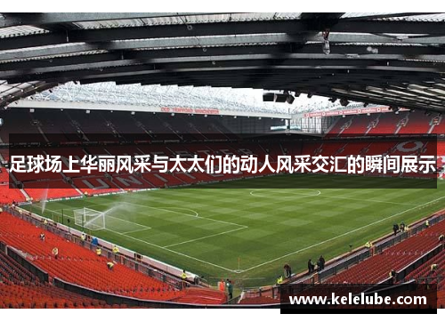 足球场上华丽风采与太太们的动人风采交汇的瞬间展示