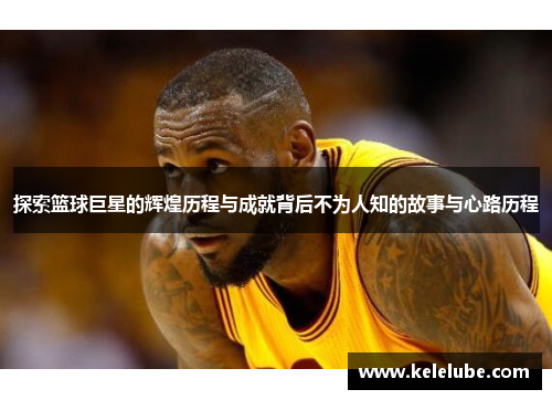 探索篮球巨星的辉煌历程与成就背后不为人知的故事与心路历程