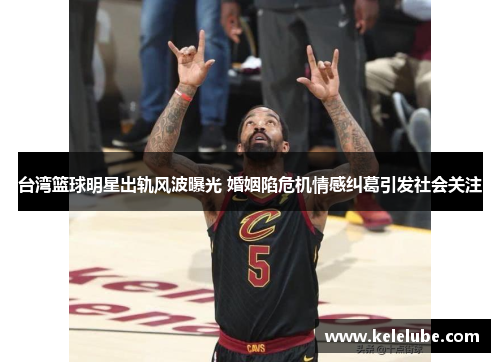 台湾篮球明星出轨风波曝光 婚姻陷危机情感纠葛引发社会关注