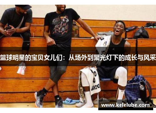 篮球明星的宝贝女儿们：从场外到聚光灯下的成长与风采