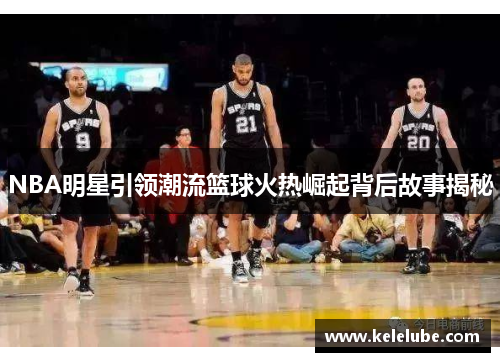 NBA明星引领潮流篮球火热崛起背后故事揭秘